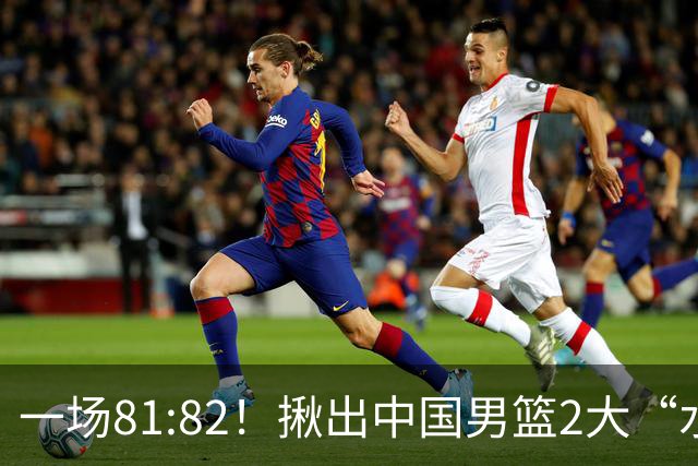 一场81:82！揪出中国男篮2大“水货” 表现拉胯 恐被郭士强弃用